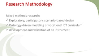 Research Methodology
Mixed methods research:
 Exploratory, participatory, scenario-based design
 Ontology-driven modeling of vocational ICT curriculum
 development and validation of an instrument
 