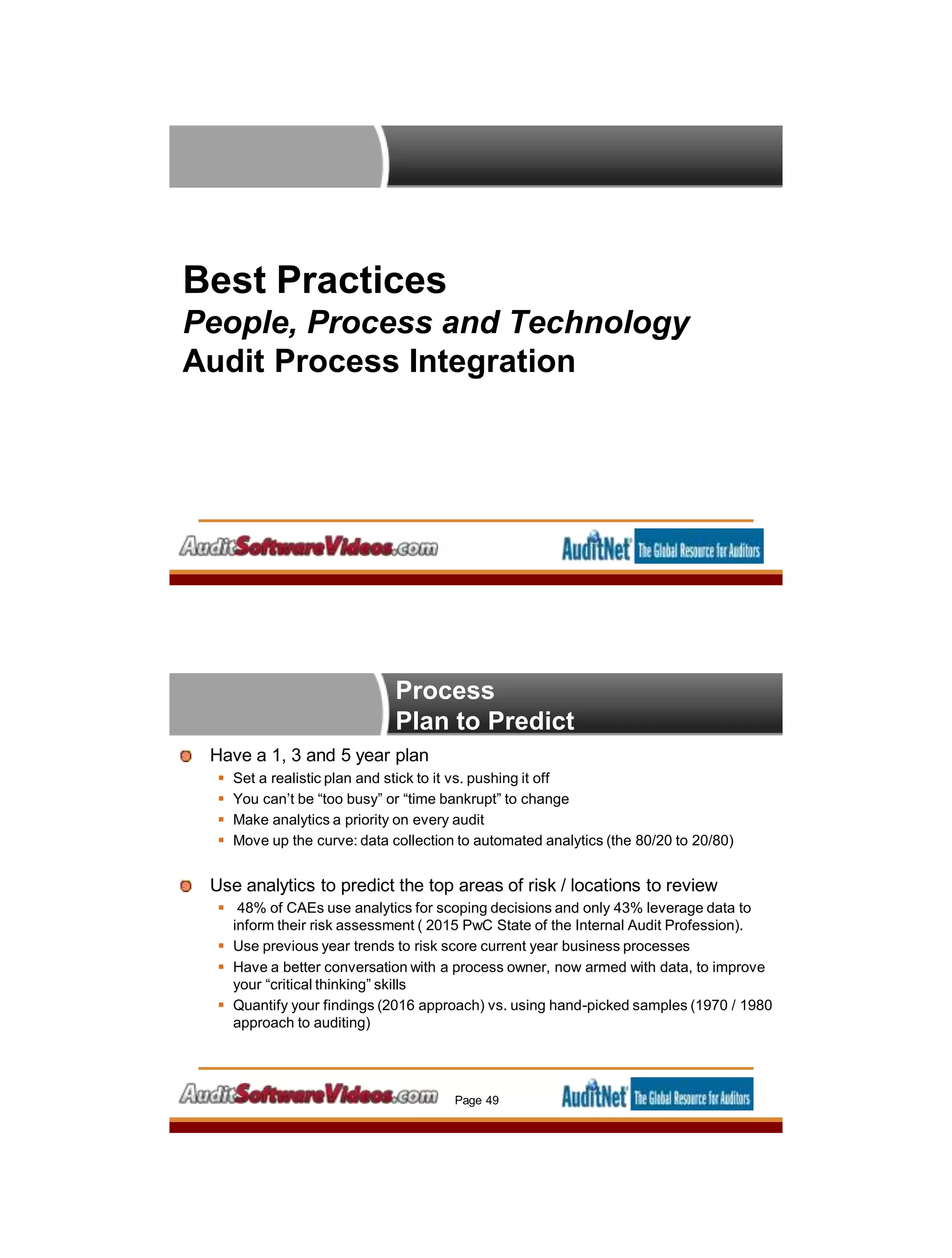 Best Practices
People, Process and Technology
Audit Process Integration
Have a 1, 3 and 5 year plan
 Set a realistic plan and stick to it vs. pushing it off
 You can’t be “too busy” or “time bankrupt” to change
 Make analytics a priority on every audit
 Move up the curve: data collection to automated analytics (the 80/20 to 20/80)
Use analytics to predict the top areas of risk / locations to review
 48% of CAEs use analytics for scoping decisions and only 43% leverage data to
inform their risk assessment ( 2015 PwC State of the Internal Audit Profession).
 Use previous year trends to risk score current year business processes
 Have a better conversation with a process owner, now armed with data, to improve
your “critical thinking” skills
 Quantify your findings (2016 approach) vs. using hand-picked samples (1970 / 1980
approach to auditing)
Page 49
Process
Plan to Predict
 