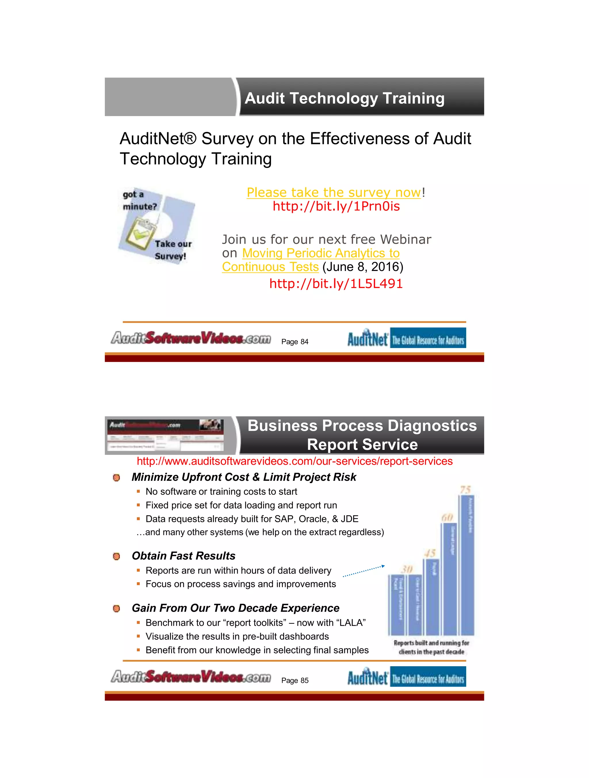 Audit Technology Training
AuditNet® Survey on the Effectiveness of Audit
Technology Training
Page 84
Please take the survey now!
http://bit.ly/1Prn0is
Join us for our next free Webinar
on Moving Periodic Analytics to
Continuous Tests (June 8, 2016)
http://bit.ly/1L5L491
Business Process Diagnostics
Report Service
http://www.auditsoftwarevideos.com/our-services/report-services
Minimize Upfront Cost & Limit Project Risk
 No software or training costs to start
 Fixed price set for data loading and report run
 Data requests already built for SAP, Oracle, & JDE
…and many other systems (we help on the extract regardless)
Obtain Fast Results
 Reports are run within hours of data delivery
 Focus on process savings and improvements
Gain From Our Two Decade Experience
 Benchmark to our “report toolkits” – now with “LALA”
 Visualize the results in pre-built dashboards
 Benefit from our knowledge in selecting final samples
Page 85
 