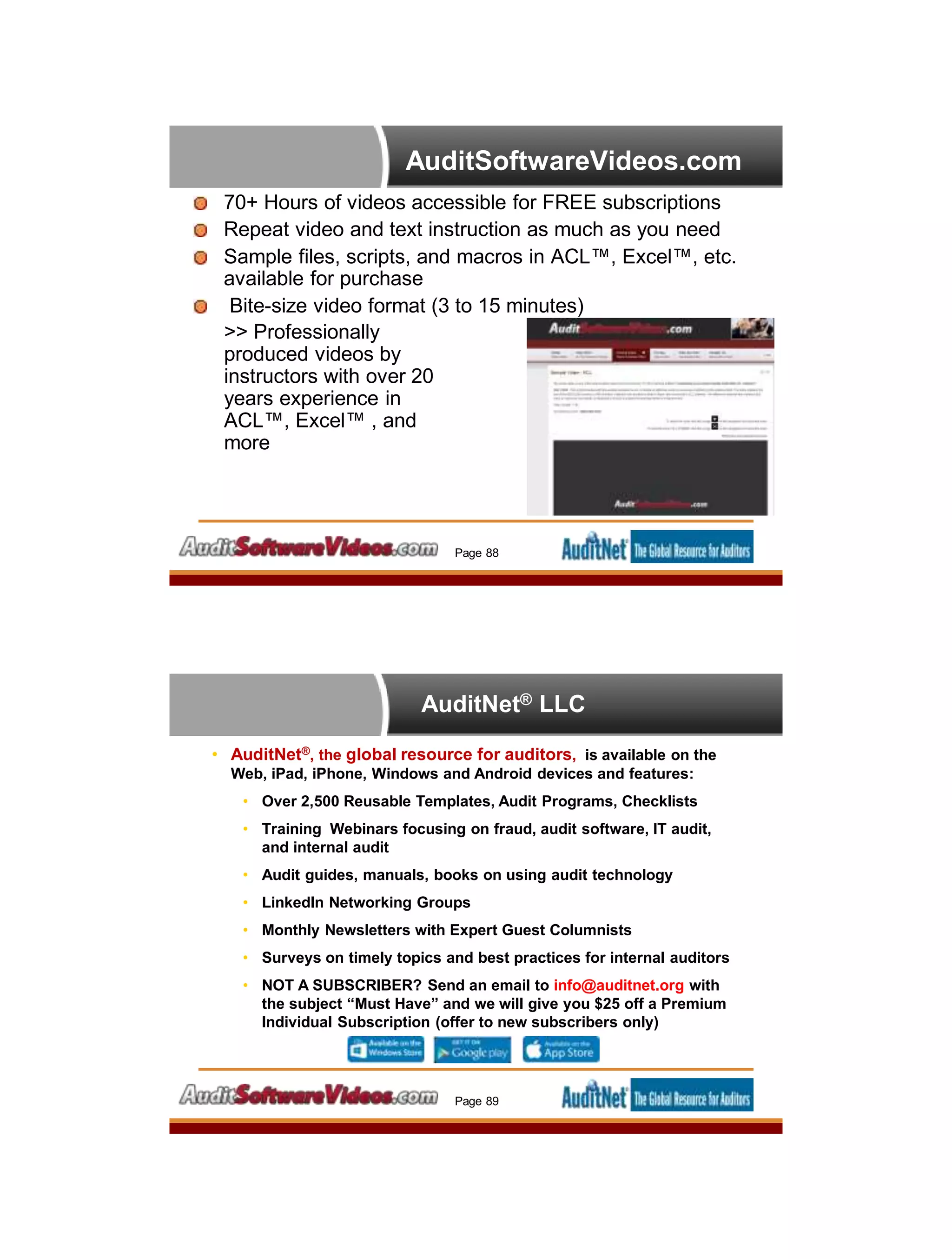 AuditSoftwareVideos.com
70+ Hours of videos accessible for FREE subscriptions
Repeat video and text instruction as much as you need
Sample files, scripts, and macros in ACL™, Excel™, etc.
available for purchase
Bite-size video format (3 to 15 minutes)
>> Professionally
produced videos by
instructors with over 20
years experience in
ACL™, Excel™ , and
more
Page 88
AuditNet® LLC
• AuditNet®, the global resource for auditors, is available on the
Web, iPad, iPhone, Windows and Android devices and features:
• Over 2,500 Reusable Templates, Audit Programs, Checklists
• Training Webinars focusing on fraud, audit software, IT audit,
and internal audit
• Audit guides, manuals, books on using audit technology
• LinkedIn Networking Groups
• Monthly Newsletters with Expert Guest Columnists
• Surveys on timely topics and best practices for internal auditors
• NOT A SUBSCRIBER? Send an email to info@auditnet.org with
the subject “Must Have” and we will give you $25 off a Premium
Individual Subscription (offer to new subscribers only)
Page 89
 