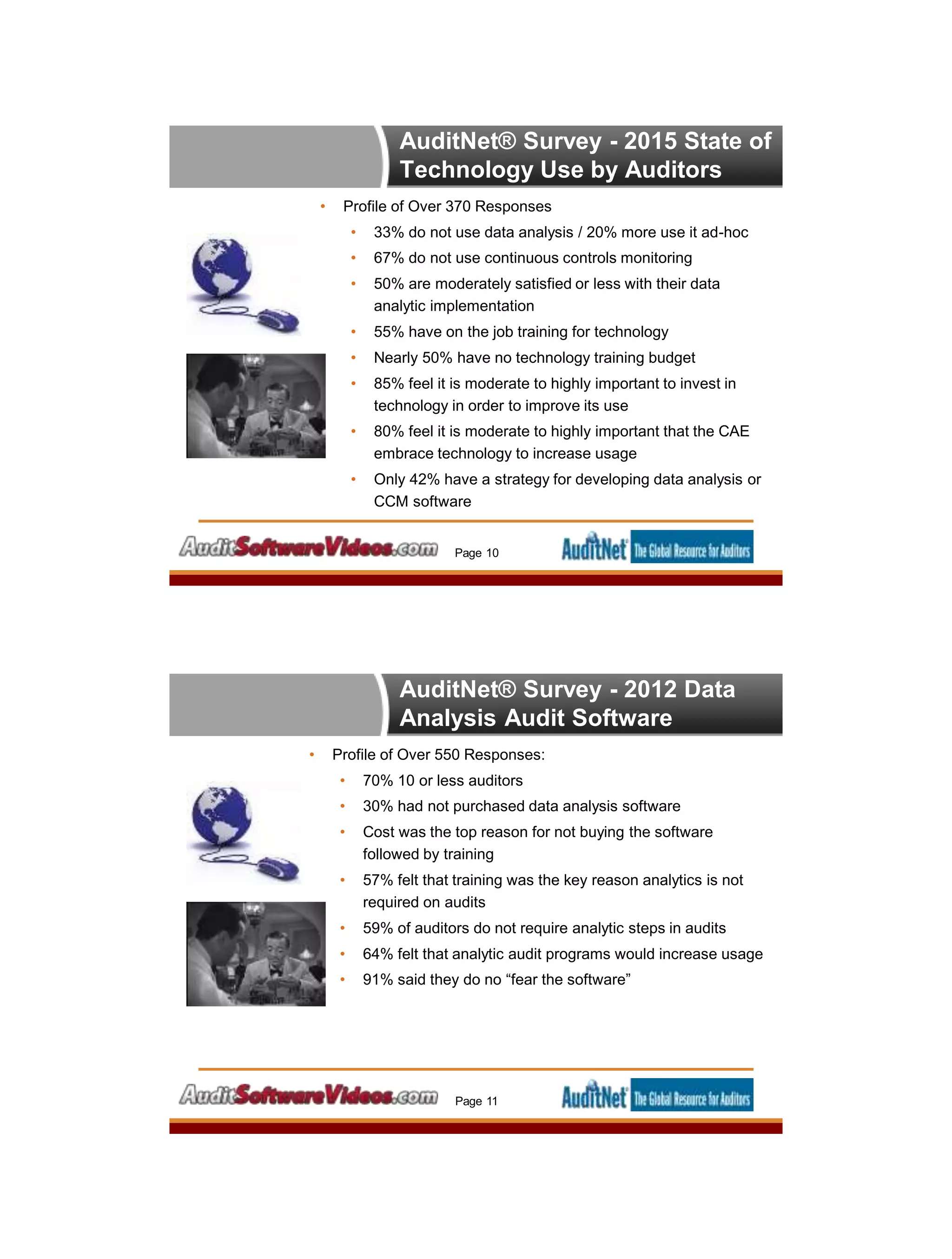 AuditNet® Survey - 2015 State of
Technology Use by Auditors
• Profile of Over 370 Responses
• 33% do not use data analysis / 20% more use it ad-hoc
• 67% do not use continuous controls monitoring
• 50% are moderately satisfied or less with their data
analytic implementation
• 55% have on the job training for technology
• Nearly 50% have no technology training budget
• 85% feel it is moderate to highly important to invest in
technology in order to improve its use
• 80% feel it is moderate to highly important that the CAE
embrace technology to increase usage
• Only 42% have a strategy for developing data analysis or
CCM software
Page 10
AuditNet® Survey - 2012 Data
Analysis Audit Software
• Profile of Over 550 Responses:
• 70% 10 or less auditors
• 30% had not purchased data analysis software
• Cost was the top reason for not buying the software
followed by training
• 57% felt that training was the key reason analytics is not
required on audits
• 59% of auditors do not require analytic steps in audits
• 64% felt that analytic audit programs would increase usage
• 91% said they do no “fear the software”
Page 11
 
