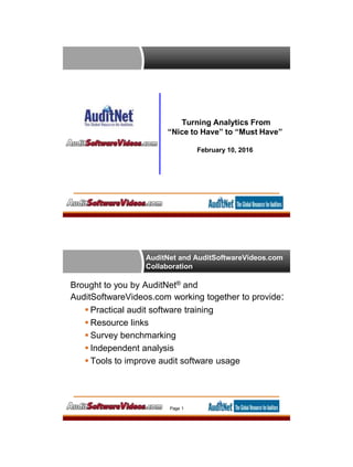 Turning Analytics From
“Nice to Have” to “Must Have”
February 10, 2016
AuditNet and AuditSoftwareVideos.com
Collaboration
Brought to you by AuditNet® and
AuditSoftwareVideos.com working together to provide:
 Practical audit software training
 Resource links
 Survey benchmarking
 Independent analysis
 Tools to improve audit software usage
Page 1
 