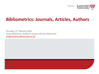 Bibliometrics: Journals, Articles, Authors
Thursday 11th February 2016.
Tanya Williamson, Academic Liaison Librarian (Research)
academicliaison@lancaster.ac.uk
 