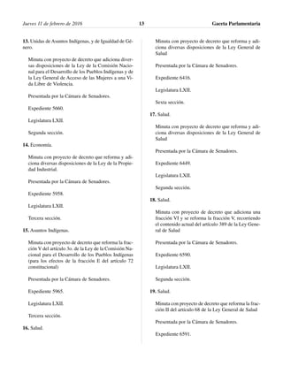 13. Unidas de Asuntos Indígenas, y de Igualdad de Gé-
nero.
Minuta con proyecto de decreto que adiciona diver-
sas disposiciones de la Ley de la Comisión Nacio-
nal para el Desarrollo de los Pueblos Indígenas y de
la Ley General de Acceso de las Mujeres a una Vi-
da Libre de Violencia.
Presentada por la Cámara de Senadores.
Expediente 5660.
Legislatura LXII.
Segunda sección.
14. Economía.
Minuta con proyecto de decreto que reforma y adi-
ciona diversas disposiciones de la Ley de la Propie-
dad Industrial.
Presentada por la Cámara de Senadores.
Expediente 5958.
Legislatura LXII.
Tercera sección.
15. Asuntos Indígenas.
Minuta con proyecto de decreto que reforma la frac-
ción V del artículo 3o. de la Ley de la Comisión Na-
cional para el Desarrollo de los Pueblos Indígenas
(para los efectos de la fracción E del artículo 72
constitucional)
Presentada por la Cámara de Senadores.
Expediente 5965.
Legislatura LXII.
Tercera sección.
16. Salud.
Minuta con proyecto de decreto que reforma y adi-
ciona diversas disposiciones de la Ley General de
Salud
Presentada por la Cámara de Senadores.
Expediente 6416.
Legislatura LXII.
Sexta sección.
17. Salud.
Minuta con proyecto de decreto que reforma y adi-
ciona diversas disposiciones de la Ley General de
Salud
Presentada por la Cámara de Senadores.
Expediente 6449.
Legislatura LXII.
Segunda sección.
18. Salud.
Minuta con proyecto de decreto que adiciona una
fracción VI y se reforma la fracción V, recorriendo
el contenido actual del artículo 389 de la Ley Gene-
ral de Salud
Presentada por la Cámara de Senadores.
Expediente 6590.
Legislatura LXII.
Segunda sección.
19. Salud.
Minuta con proyecto de decreto que reforma la frac-
ción II del artículo 68 de la Ley General de Salud
Presentada por la Cámara de Senadores.
Expediente 6591.
Jueves 11 de febrero de 2016 Gaceta Parlamentaria13
 