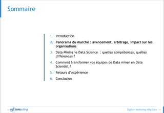 © 11
SommaireSommaire
1. Introduction
2. Panorama du marché : avancement, arbitrage, impact sur les
organisations
3. Data Mining vs Data Science : quelles compétences, quelles
différences ?
4. Comment transformer vos équipes de Data miner en Data
Scientist ?
5. Retours d’expérience
6. Conclusion
 