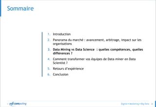 © 28
SommaireSommaire
1. Introduction
2. Panorama du marché : avancement, arbitrage, impact sur les
organisations
3. Data Mining vs Data Science : quelles compétences, quelles
différences ?
4. Comment transformer vos équipes de Data miner en Data
Scientist ?
5. Retours d’expérience
6. Conclusion
 