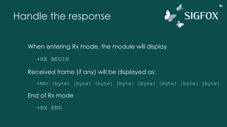 Handle the response
When entering Rx mode, the module will display
+RX BEGIN
Received frame (if any) will be displayed as:
+RX= [byte] [byte] [byte] [byte] [byte] [byte] [byte] [byte]
End of Rx mode
+RX END
 
