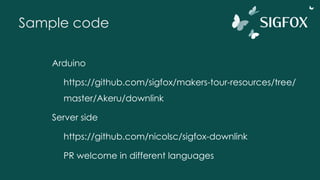 Sample code
Arduino
https://github.com/sigfox/makers-tour-resources/tree/
master/Akeru/downlink
Server side
https://github.com/nicolsc/sigfox-downlink
PR welcome in different languages
 