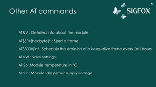 Other AT commands
AT&V : Detailed info about the module
AT$SF=[hex byte]* : Send a frame
ATS300=[int] Schedule the emission of a keep-alive frame every [int] hours
AT&W : Save settings
ATI26 :Module temperature in °C
ATI27 : Module idle power supply voltage
 