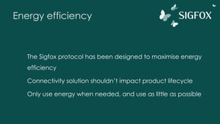 Energy efficiency
The Sigfox protocol has been designed to maximise energy
efficiency
Connectivity solution shouldn’t impact product lifecycle
Only use energy when needed, and use as little as possible
 