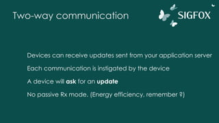 Two-way communication
Devices can receive updates sent from your application server
Each communication is instigated by the device
A device will ask for an update
No passive Rx mode. (Energy efficiency, remember ?)
 