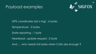 Payload examples
GPS coordinates (lat x lng) : 6 bytes
Temperature: 2 bytes
State reporting : 1 byte
Heartbeat, update request : 0 byte
And … who needs full bytes when 5 bits are enough ?
 