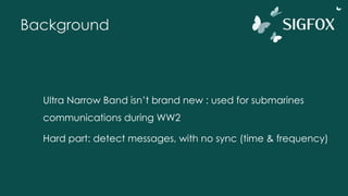 Background
Ultra Narrow Band isn’t brand new : used for submarines
communications during WW2
Hard part: detect messages, with no sync (time & frequency)
 