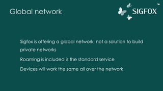 Global network
Sigfox is offering a global network, not a solution to build
private networks
Roaming is included is the standard service
Devices will work the same all over the network
 