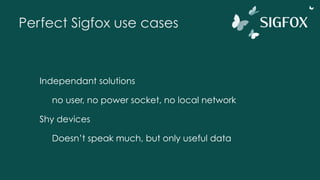 Perfect Sigfox use cases
Independant solutions
no user, no power socket, no local network
Shy devices
Doesn’t speak much, but only useful data
 