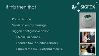 If this then that
Press a button
Sends an empty message
Triggers configurable action
« Mom I’m home »
« Send a taxi to Startup Lisboa »
« Deliver me my usual pizza menu »
 