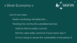 « Silver Economy »
Lots of use cases :
Heath monitoring, fall detection, ..
Tracking the community-subsidized services
Used by french public councils
Did the carer really came for 2 hours each day ?
Or he is trying to abuse the vulnerability of the person ?
 