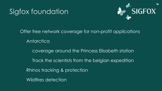Sigfox foundation
Offer free network coverage for non-profit applications
Antarctica
coverage around the Princess Elisabeth station
Track the scientists from the belgian expedition
Rhinos tracking & protection
Wildfires detection
 