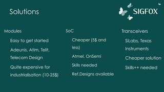Solutions
Modules
Easy to get started
Adeunis, Atim, Telit,
Telecom Design
Quite expensive for
industrialisation (10-25$)
SoC
Cheaper (5$ and
less)
Atmel, OnSemi
Skills needed
Ref.Designs available
Transceivers
SiLabs, Texas
Instruments
Cheaper solution
Skills++ needed
 
