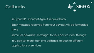 Callbacks
Set your URL, Content-Type & request body
Each message received from your devices will be forwarded
there
Same for downlink : messages to your devices sent through
You can set more than one callback, to push to different
applications or services
 