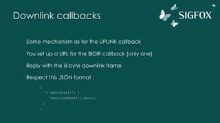 Downlink callbacks
Same mechanism as for the UPLINK callback
You set up a URL for the BIDIR callback (only one)
Reply with the 8-byte downlink frame
Respect this JSON format :
{
'{{deviceId}}': {
'downlinkData':{{data}}
}
}
 