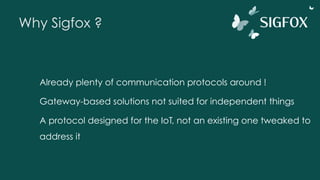 Why Sigfox ?
Already plenty of communication protocols around !
Gateway-based solutions not suited for independent things
A protocol designed for the IoT, not an existing one tweaked to
address it
 