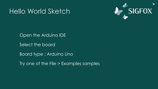 Hello World Sketch
Open the Arduino IDE
Select the board
Board type : Arduino Uno
Try one of the File > Examples samples
 