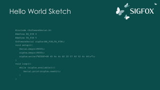 Hello World Sketch
#include <SoftwareSerial.h>
#define RX_PIN 4
#define TX_PIN 5
SoftwareSerial sigfox(RX_PIN,TX_PIN);
void setup(){
Serial.begin(9600);
sigfox.begin(9600);
sigfox.write("AT$SF=48 45 4c 4c 4f 20 57 4f 52 4c 44r");
}
void loop(){
while (sigfox.available()){
Serial.print(sigfox.read());
}
}
 