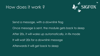How does it work ?
Send a message, with a downlink flag
Once message is sent, the module gets back to sleep
After 20s, it will wake up automatically, in Rx mode
It will wait 20s for a downlink message
Afterwards it will get back to sleep
 