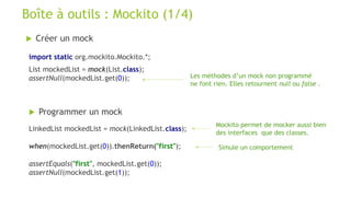  Créer un mock
Boîte à outils : Mockito (1/4)
import static org.mockito.Mockito.*;
List mockedList = mock(List.class);
assertNull(mockedList.get(0)); Les méthodes d’un mock non programmé
ne font rien. Elles retournent null ou false .
 Programmer un mock
LinkedList mockedList = mock(LinkedList.class);
when(mockedList.get(0)).thenReturn("first");
assertEquals("first", mockedList.get(0));
assertNull(mockedList.get(1));
Mockito permet de mocker aussi bien
des interfaces que des classes.
Simule un comportement
 