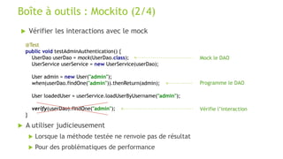  Vérifier les interactions avec le mock
Boîte à outils : Mockito (2/4)
@Test
public void testAdminAuthentication() {
UserDao userDao = mock(UserDao.class);
UserService userService = new UserService(userDao);
User admin = new User("admin");
when(userDao.findOne("admin")).thenReturn(admin);
User loadedUser = userService.loadUserByUsername("admin");
verify(userDao).findOne("admin");
}
Mock le DAO
Programme le DAO
Vérifie l’interaction
 A utiliser judicieusement
 Lorsque la méthode testée ne renvoie pas de résultat
 Pour des problématiques de performance
 