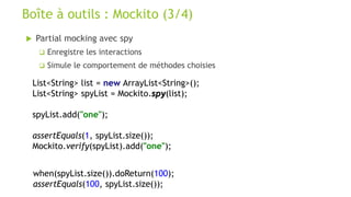 Partial mocking avec spy
 Enregistre les interactions
 Simule le comportement de méthodes choisies
Boîte à outils : Mockito (3/4)
List<String> list = new ArrayList<String>();
List<String> spyList = Mockito.spy(list);
spyList.add("one");
assertEquals(1, spyList.size());
Mockito.verify(spyList).add("one");
when(spyList.size()).doReturn(100);
assertEquals(100, spyList.size());
 