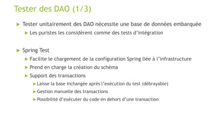  Tester unitairement des DAO nécessite une base de données embarquée
 Les puristes les considèrent comme des tests d’intégration
 Spring Test
 Facilite le chargement de la configuration Spring liée à l’infrastructure
 Prend en charge la création du schéma
 Support des transactions
 Laisse la base inchangée après l’exécution du test (débrayable)
 Gestion manuelle des transactions
 Possibilité d’exécuter du code en dehors d’une transaction
Tester des DAO (1/3)
 