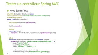  Avec Spring Test
@RunWith(SpringJUnit4ClassRunner.class)
@ContextConfiguration({"classpath:spring/mvc-core-config.xml"})
@WebAppConfiguration
public class PetControllerTests {
@Autowired PetController petController;
MockMvc mockMvc;
@Before
public void setup() {
mockMvc = MockMvcBuilders.standaloneSetup(petController) .build();
}
@Test
public void testProcessUpdateFormSuccess() throws Exception {
mockMvc.perform(post("/owners/{ownerId}/pets/{petId}/edit", 1,1)
.param("name", "Betty")
.param("type", "hamster")
.param("birthDate", "2015/02/12")
)
.andExpect(status().is3xxRedirection())
.andExpect(view().name("redirect:/owners/{ownerId}"));
} }
Tester un contrôleur Spring MVC
 