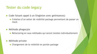 Tester du code legacy
 Code faisant appel à un Singleton avec getIntance()
 Création d’un setter de visibilité package permettant de passer un
mock
 Méthode phagocyte
 Refactoring en sous méthodes qui seront testées individuellement
 Méthode private
 Changement de la visibilité en portée package
 
