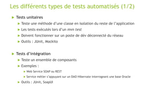  Tests unitaires
 Teste une méthode d’une classe en isolation du reste de l’application
 Les tests exécutés lors d’un mvn test
 Doivent fonctionner sur un poste de dév déconnecté du réseau
 Outils : JUnit, Mockito
 Tests d’intégration
 Teste un ensemble de composants
 Exemples :
 Web Service SOAP ou REST
 Service métier s’appuyant sur un DAO Hibernate interrogeant une base Oracle
 Outils : JUnit, SoapUI
Les différents types de tests automatisés (1/2)
 
