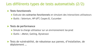  Tests fonctionnels
 Exécute des scénarios fonctionnels en simulant des interactions utilisateurs
 Outils : Selenium, HP UFT, CasperJS, Cucumber
 Tests de performance
 Simule la charge utilisateur sur un environnement iso-prod
 Outils : JMeter, Gatling, Dynatrace
 Tests de vulnérabilité, de robustesse aux pannes, d’installation, de
déploiement …
Les différents types de tests automatisés (2/2)
 