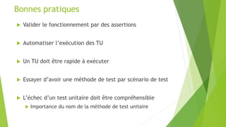  Valider le fonctionnement par des assertions
 Automatiser l’exécution des TU
 Un TU doit être rapide à exécuter
 Essayer d’avoir une méthode de test par scénario de test
 L’échec d’un test unitaire doit être compréhensible
 Importance du nom de la méthode de test unitaire
Bonnes pratiques
 
