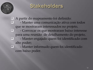 10
 A partir do mapeamento foi definido:
 - Manter uma comunicação ativa com todos
que se mostraram interessados no projeto,
 - Convocar os que mostraram baixo interesse
para uma reunião de detalhamento do projeto,
 - Manter engajado quem foi identificado com
alto poder;
 - Manter informado quem foi identificado
com baixo poder.
 