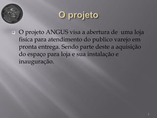 5
 O projeto ANGUS visa a abertura de uma loja
fisíca para atendimento do publico varejo em
pronta entrega. Sendo parte deste a aquisição
do espaço para loja e sua instalação e
inauguração.
 