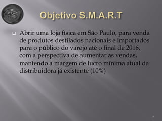 7
 Abrir uma loja física em São Paulo, para venda
de produtos destilados nacionais e importados
para o público do varejo até o final de 2016,
com a perspectiva de aumentar as vendas,
mantendo a margem de lucro mínima atual da
distribuidora já existente (10%)
 