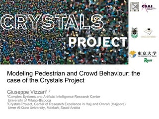 Modeling Pedestrian and Crowd Behaviour: the
case of the Crystals Project
Giuseppe Vizzari1,2
1Complex Systems and Artificial Intelligence Research Center
University of Milano-Bicocca
2Crystals Project, Center of Research Excellence in Hajj and Omrah (Hajjcore)
Umm Al-Qura University, Makkah, Saudi Arabia
 