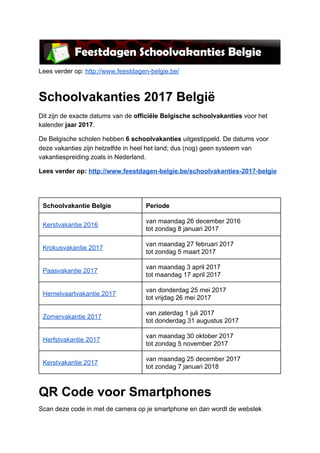  
Lees verder op: ​http://www.feestdagen­belgie.be/  
Schoolvakanties 2017 België 
Dit zijn de exacte datums van de ​officiële Belgische schoolvakanties​ voor het 
kalender​ jaar 2017​. 
De Belgische scholen hebben ​6 schoolvakanties​ uitgestippeld. De datums voor 
deze vakanties zijn hetzelfde in heel het land; dus (nog) geen systeem van 
vakantiespreiding zoals in Nederland. 
Lees verder op: ​http://www.feestdagen­belgie.be/schoolvakanties­2017­belgie 
 
 
Schoolvakantie Belgie  Periode 
Kerstvakantie 2016 
van maandag 26 december 2016 
tot zondag 8 januari 2017 
Krokusvakantie 2017 
van maandag 27 februari 2017 
tot zondag 5 maart 2017 
Paasvakantie 2017 
van maandag 3 april 2017 
tot maandag 17 april 2017 
Hemelvaartvakantie 2017 
van donderdag 25 mei 2017 
tot vrijdag 26 mei 2017 
Zomervakantie 2017 
van zaterdag 1 juli 2017 
tot donderdag 31 augustus 2017 
Herfstvakantie 2017 
van maandag 30 oktober 2017 
tot zondag 5 november 2017 
Kerstvakantie 2017 
van maandag 25 december 2017 
tot zondag 7 januari 2018 
QR Code voor Smartphones 
Scan deze code in met de camera op je smartphone en dan wordt de webstek 
 