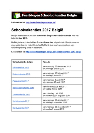 
Lees verder op​: ​http://www.feestdagen­belgie.be/  
Schoolvakanties 2017 België 
Dit zijn de exacte datums van de ​officiële Belgische schoolvakanties​ voor het 
kalender​ jaar 2017​. 
De Belgische scholen hebben ​6 schoolvakanties​ uitgestippeld. De datums voor 
deze vakanties zijn hetzelfde in heel het land; dus (nog) geen systeem van 
vakantiespreiding zoals in Nederland. 
Lees verder op: ​http://www.feestdagen­belgie.be/schoolvakanties­2017­belgie 
 
 
Schoolvakantie Belgie  Periode 
Kerstvakantie 2016 
van maandag 26 december 2016 
tot zondag 8 januari 2017 
Krokusvakantie 2017 
van maandag 27 februari 2017 
tot zondag 5 maart 2017 
Paasvakantie 2017 
van maandag 3 april 2017 
tot maandag 17 april 2017 
Hemelvaartvakantie 2017 
van donderdag 25 mei 2017 
tot vrijdag 26 mei 2017 
Zomervakantie 2017 
van zaterdag 1 juli 2017 
tot donderdag 31 augustus 2017 
Herfstvakantie 2017 
van maandag 30 oktober 2017 
tot zondag 5 november 2017 
Kerstvakantie 2017 
van maandag 25 december 2017 
tot zondag 7 januari 2018 
 
 