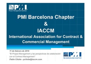 PMI Barcelona Chapter
&
IACCM
International Association for Contract &
Commercial Management
11 de febrero de 2016
"El Project Management y las perspectivas de colaboración
con el Contract Management"
Pablo Cilotta - pcilotta@iaccm.com
.
 