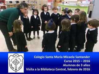 Colegio Santa María Micaela Santander
Curso 2015 – 2016
Alumnos de 3 años
Visita a la Biblioteca Central, febrero de 2016
 