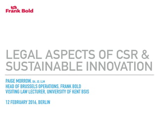 PAIGE MORROW, BA, JD, LLM
HEAD OF BRUSSELS OPERATIONS, FRANK BOLD
VISITING LAW LECTURER, UNIVERSITY OF KENT BSIS
12 FEBRUARY 2016, BERLIN
LEGAL ASPECTS OF CSR &
SUSTAINABLE INNOVATION
 