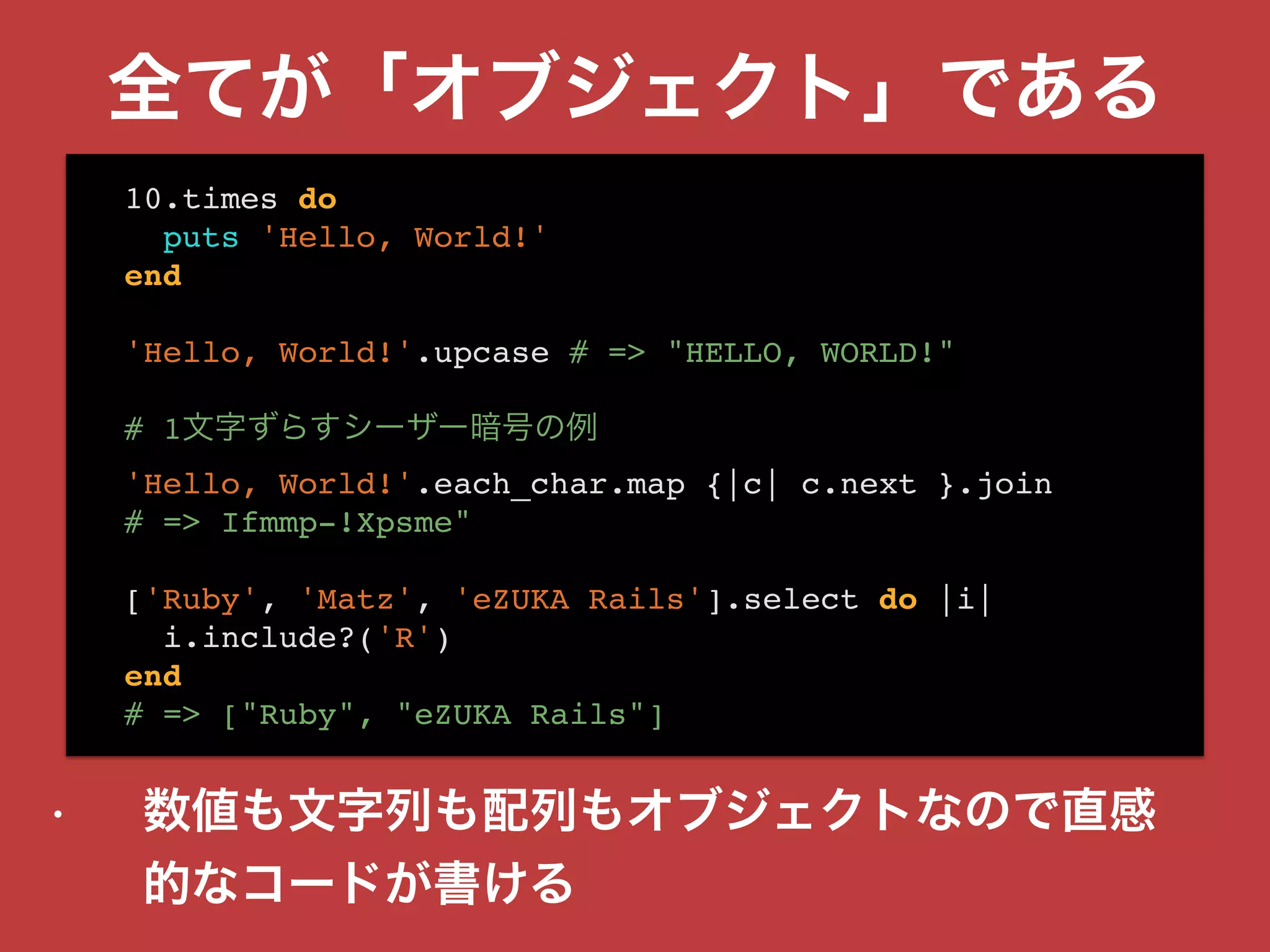 全てが「オブジェクト」である
• 数値も文字列も配列もオブジェクトなので直感
的なコードが書ける
10.times do
puts 'Hello, World!'
end
'Hello, World!'.upcase # => "HELLO, WORLD!"
# 1文字ずらすシーザー暗号の例
'Hello, World!'.each_char.map {|c| c.next }.join
# => Ifmmp-!Xpsme"
['Ruby', 'Matz', 'eZUKA Rails'].select do |i|
i.include?('R')
end
# => ["Ruby", "eZUKA Rails"]
 