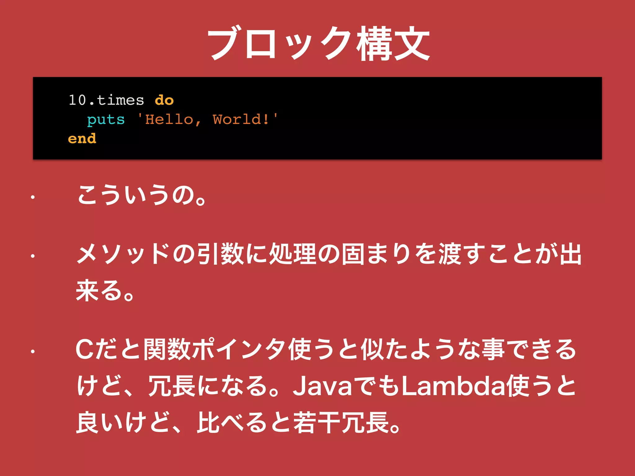 ブロック構文
• こういうの。
• メソッドの引数に処理の固まりを渡すことが出
来る。
• Cだと関数ポインタ使うと似たような事できる
けど、冗長になる。JavaでもLambda使うと
良いけど、比べると若干冗長。
10.times do
puts 'Hello, World!'
end
 
