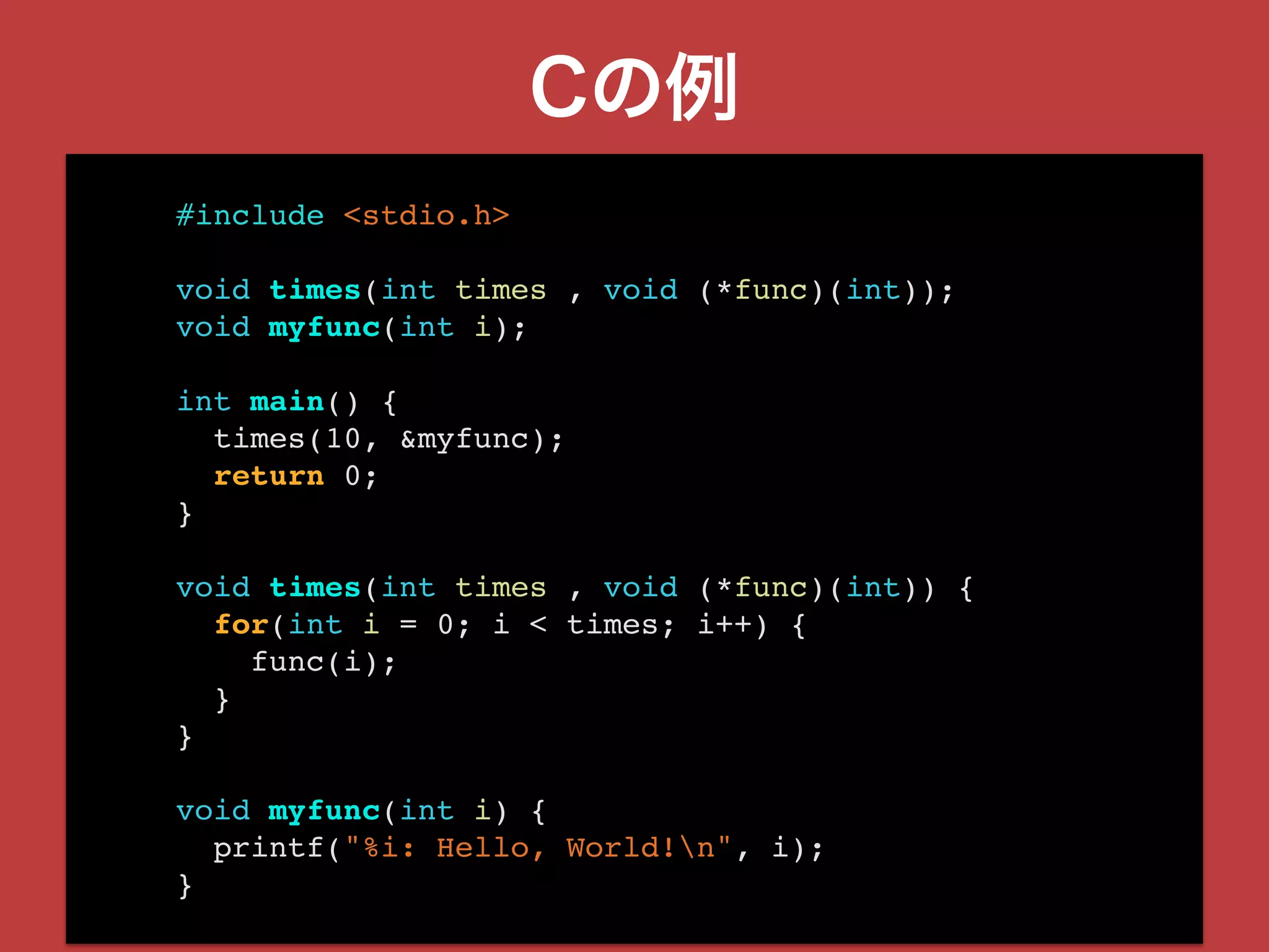 Cの例
#include <stdio.h>
void times(int times , void (*func)(int));
void myfunc(int i);
int main() {
times(10, &myfunc);
return 0;
}
void times(int times , void (*func)(int)) {
for(int i = 0; i < times; i++) {
func(i);
}
}
void myfunc(int i) {
printf("%i: Hello, World!n", i);
}
 